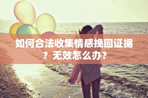 如何合法收集情感挽回证据？无效怎么办？