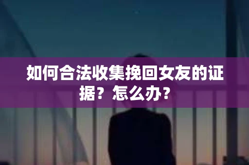 如何合法收集挽回女友的证据？怎么办？
