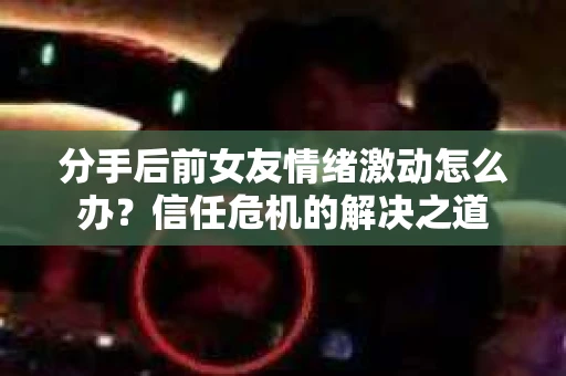 分手后前女友情绪激动怎么办?信任危机的解决之道 分手后前女友情绪激动怎么办?信任危机的解决之道