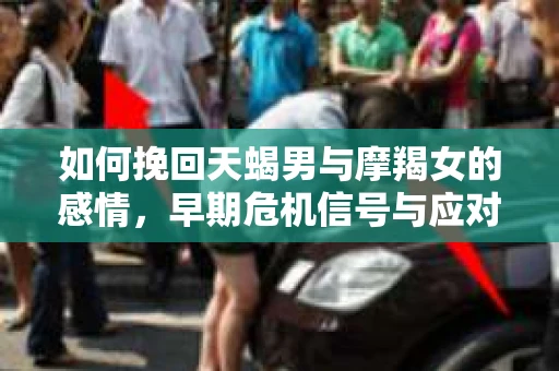 如何挽回天蝎男与摩羯女的感情，早期危机信号与应对策略