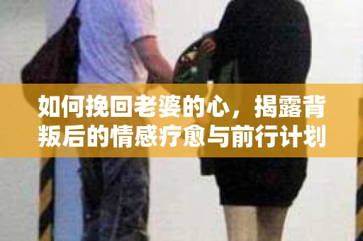 如何挽回老婆的心,揭露背叛后的情感疗愈与前行计划 如何挽回老婆的心,揭露背叛后的情感疗愈与前行计划