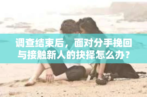 调查结束后，面对分手挽回与接触新人的抉择怎么办？