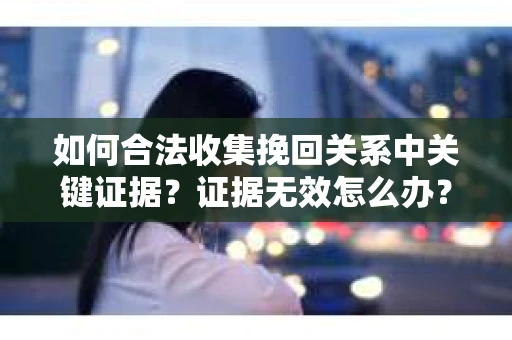 如何合法收集挽回关系中关键证据?证据无效怎么办? 如何合法收集挽回关系中关键证据?证据无效怎么办?