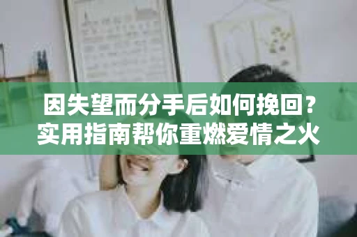 因失望而分手后如何挽回?实用指南帮你重燃爱情之火 因失望而分手后如何挽回?实用指南帮你重燃爱情之火