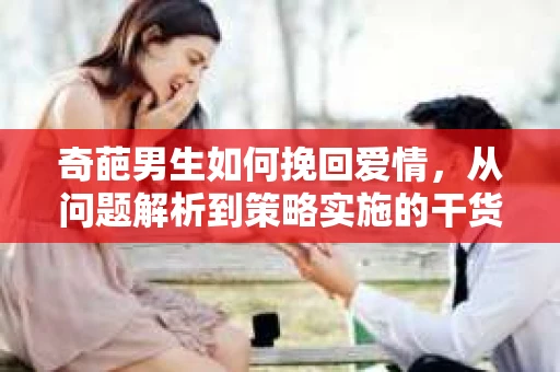 奇葩男生如何挽回爱情,从问题解析到策略实施的干货指南 奇葩男生如何挽回爱情,从问题解析到策略实施的干货指南