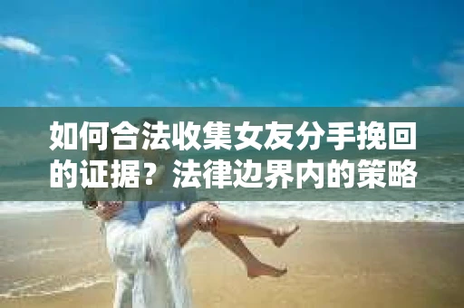 如何合法收集女友分手挽回的证据？法律边界内的策略与技巧