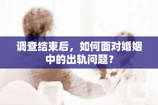调查结束后，如何面对婚姻中的出轨问题？