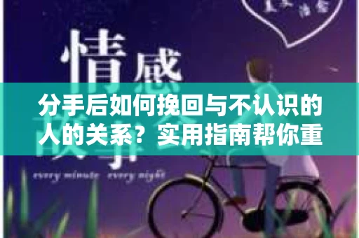 分手后如何挽回与不认识的人的关系？实用指南帮你重拾失去的联结
