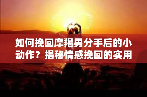 如何挽回摩羯男分手后的小动作？揭秘情感挽回的实用策略