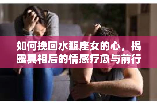 如何挽回水瓶座女的心，揭露真相后的情感疗愈与前行计划