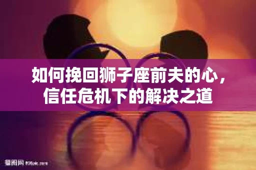 如何挽回狮子座前夫的心，信任危机下的解决之道