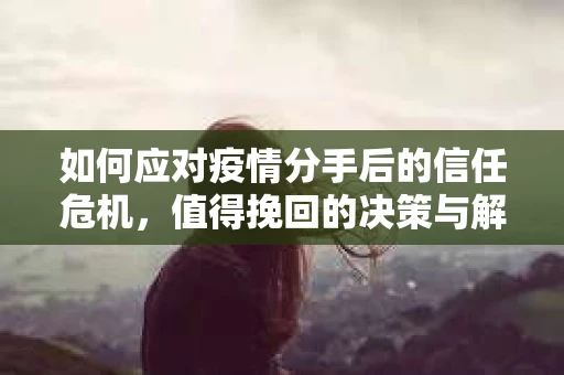 如何应对疫情分手后的信任危机,值得挽回的决策与解决方案 如何应对疫情分手后的信任危机,值得挽回的决策与解决方案