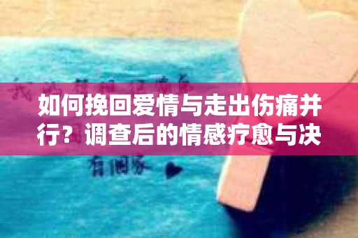如何挽回爱情与走出伤痛并行？调查后的情感疗愈与决策指南