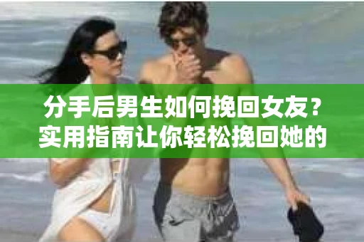 分手后男生如何挽回女友？实用指南让你轻松挽回她的心