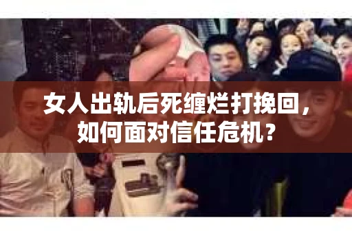 女人出轨后死缠烂打挽回，如何面对信任危机？