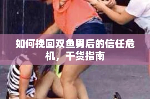 如何挽回双鱼男后的信任危机，干货指南