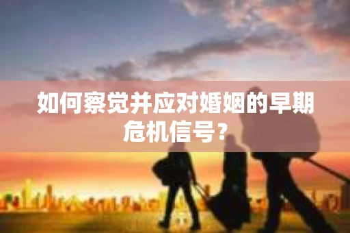 如何察觉并应对婚姻的早期危机信号？