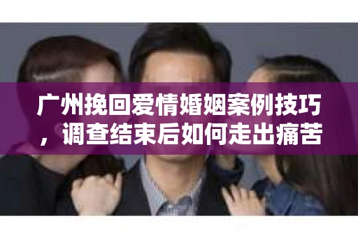 广州挽回爱情婚姻案例技巧，调查结束后如何走出痛苦并做出明智决策？