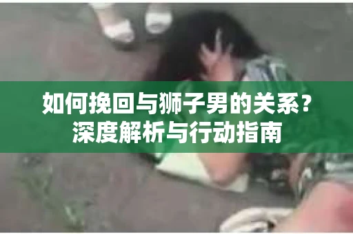 如何挽回与狮子男的关系？深度解析与行动指南