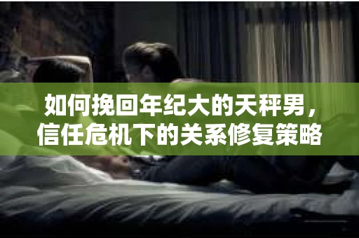 如何挽回年纪大的天秤男,信任危机下的关系修复策略 如何挽回年纪大的天秤男,信任危机下的关系修复策略