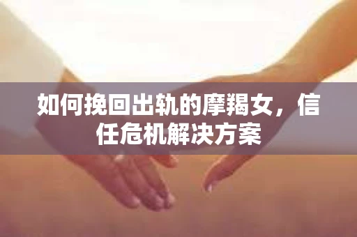 如何挽回出轨的摩羯女，信任危机解决方案