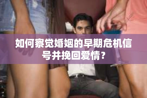 如何察觉婚姻的早期危机信号并挽回爱情？