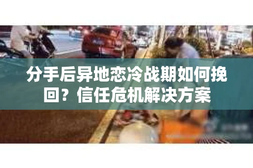 分手后异地恋冷战期如何挽回？信任危机解决方案