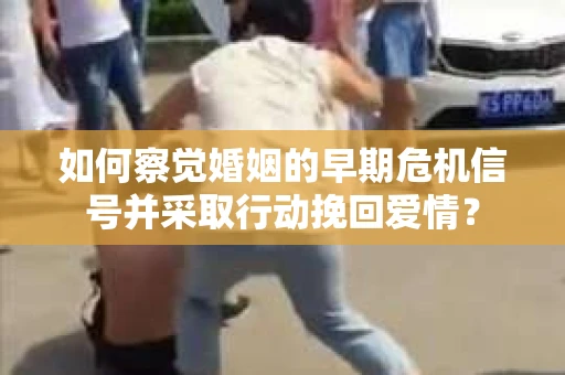 如何察觉婚姻的早期危机信号并采取行动挽回爱情？