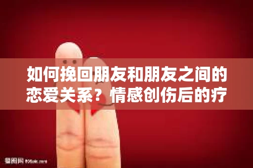 如何挽回朋友和朋友之间的恋爱关系?情感创伤后的疗愈与决策之路 如何挽回朋友和朋友之间的恋爱关系?情感创伤后的疗愈与决策之路