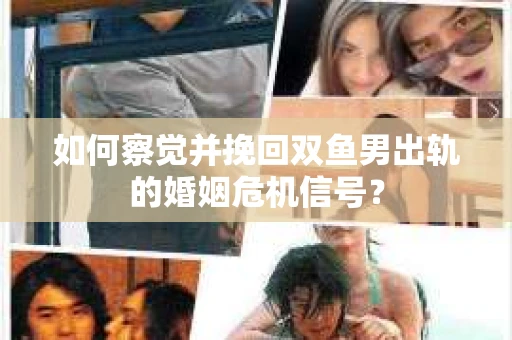 如何察觉并挽回双鱼男出轨的婚姻危机信号？