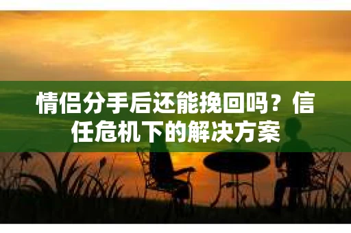 情侣分手后还能挽回吗？信任危机下的解决方案