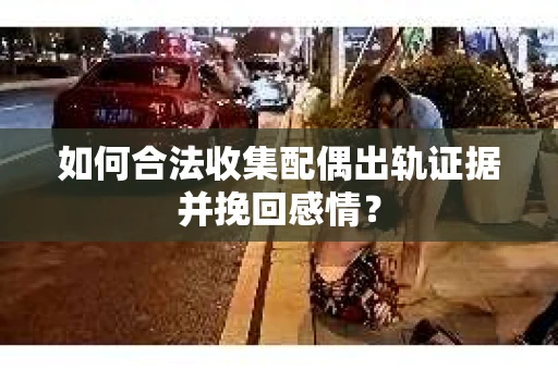 如何合法收集配偶出轨证据并挽回感情？