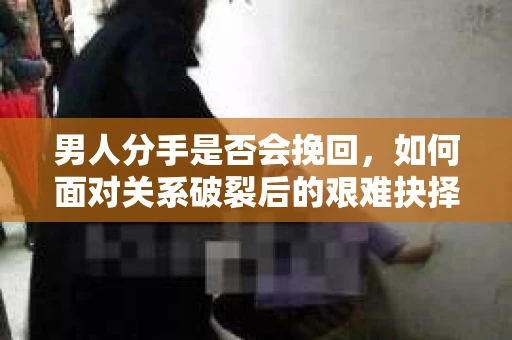 男人分手是否会挽回，如何面对关系破裂后的艰难抉择？