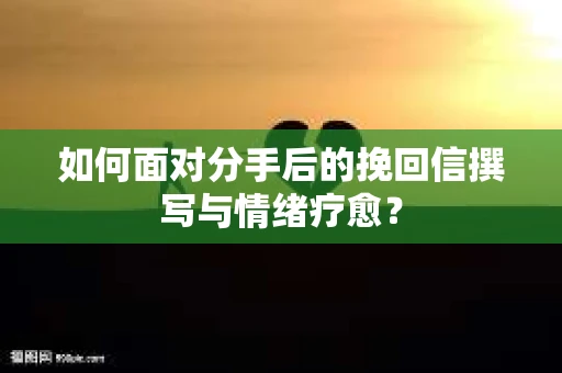如何面对分手后的挽回信撰写与情绪疗愈？