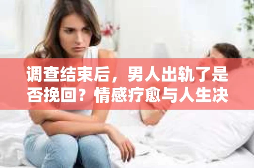 调查结束后，男人出轨了是否挽回？情感疗愈与人生决策的干货指南