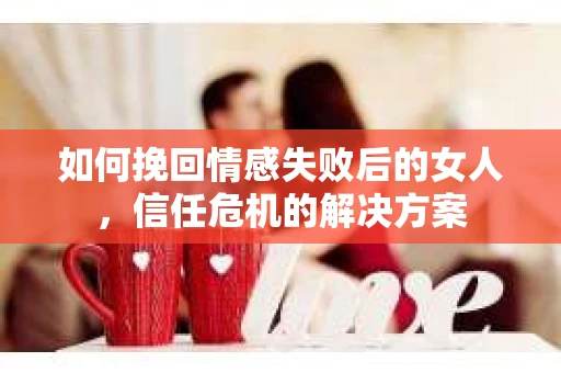 如何挽回情感失败后的女人,信任危机的解决方案 如何挽回情感失败后的女人,信任危机的解决方案
