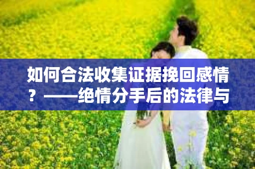 如何合法收集证据挽回感情？——绝情分手后的法律与取证策略
