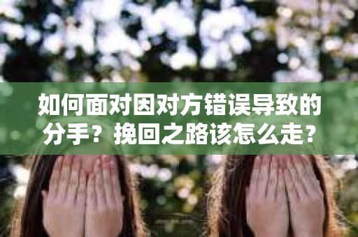 如何面对因对方错误导致的分手？挽回之路该怎么走？