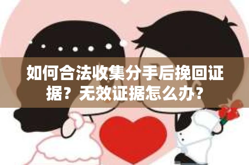 如何合法收集分手后挽回证据？无效证据怎么办？