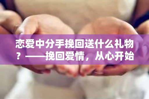恋爱中分手挽回送什么礼物？——挽回爱情，从心开始