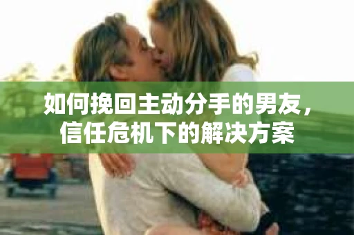 如何挽回主动分手的男友，信任危机下的解决方案