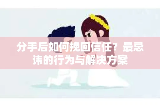 分手后如何挽回信任？最忌讳的行为与解决方案