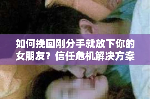 如何挽回刚分手就放下你的女朋友？信任危机解决方案