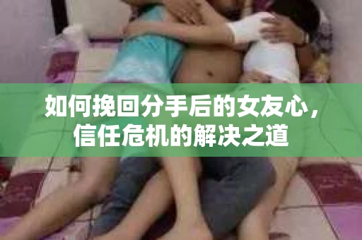 如何挽回分手后的女友心，信任危机的解决之道