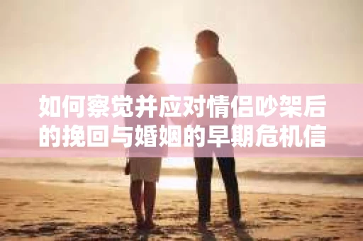 如何察觉并应对情侣吵架后的挽回与婚姻的早期危机信号？