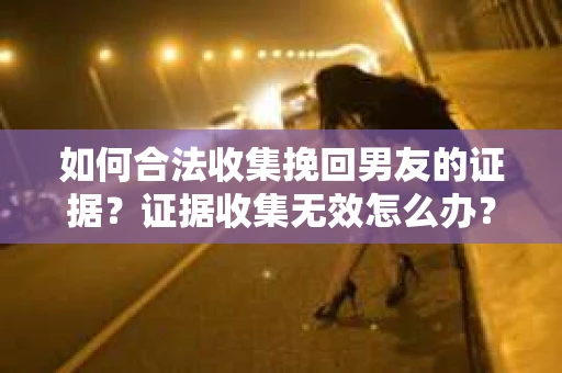 如何合法收集挽回男友的证据？证据收集无效怎么办？