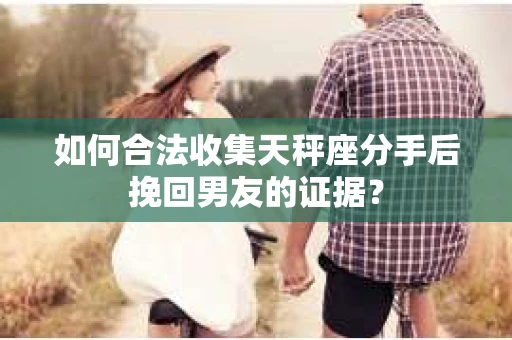 如何合法收集天秤座分手后挽回男友的证据？