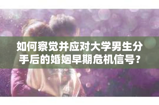 如何察觉并应对大学男生分手后的婚姻早期危机信号？