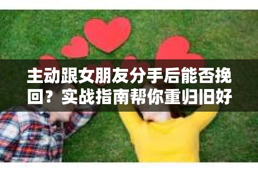 主动跟女朋友分手后能否挽回？实战指南帮你重归旧好