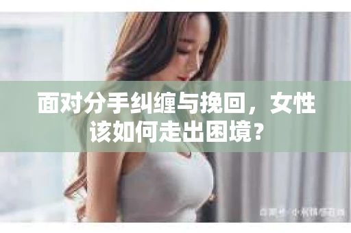 面对分手纠缠与挽回，女性该如何走出困境？